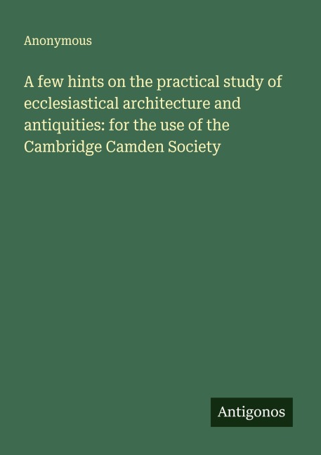 A few hints on the practical study of ecclesiastical architecture and antiquities: for the use of the Cambridge Camden Society