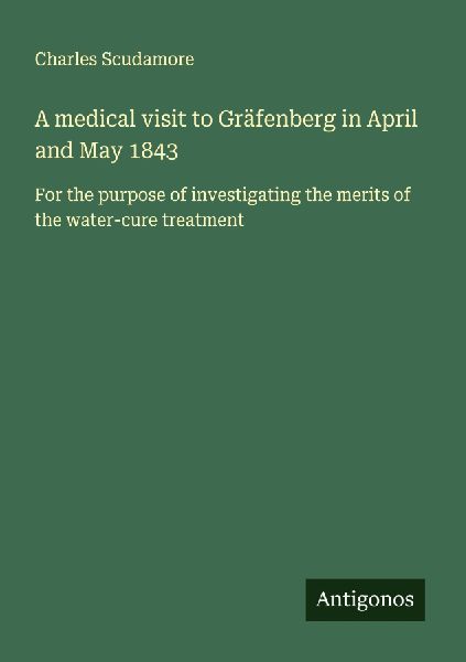 A medical visit to Gräfenberg in April and May 1843: For the purpose of investigating the merits of the water-cure treatment
