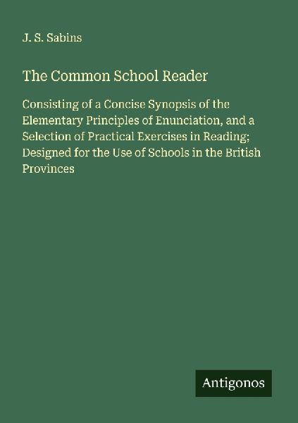 The Common School Reader: Consisting of a Concise Synopsis of the Elementary Principles of Enunciation, and a Selection of Practical Exercises in Reading; Designed for the Use of Schools in the British Provinces