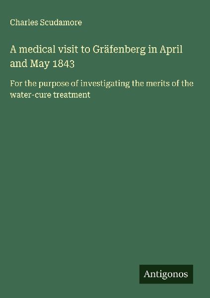 A medical visit to Gräfenberg in April and May 1843: For the purpose of investigating the merits of the water-cure treatment