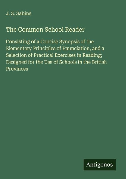 The Common School Reader: Consisting of a Concise Synopsis of the Elementary Principles of Enunciation, and a Selection of Practical Exercises in Reading; Designed for the Use of Schools in the British Provinces