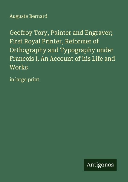 Geofroy Tory, Painter and Engraver; First Royal Printer, Reformer of Orthography and Typography under Francois I. An Account of his Life and Works: in large print