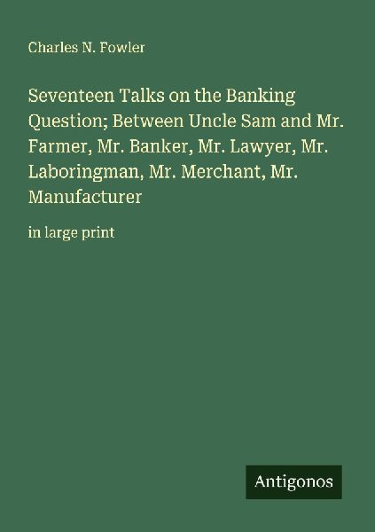 Seventeen Talks on the Banking Question; Between Uncle Sam and Mr. Farmer, Mr. Banker, Mr. Lawyer, Mr. Laboringman, Mr. Merchant, Mr. Manufacturer: in large print