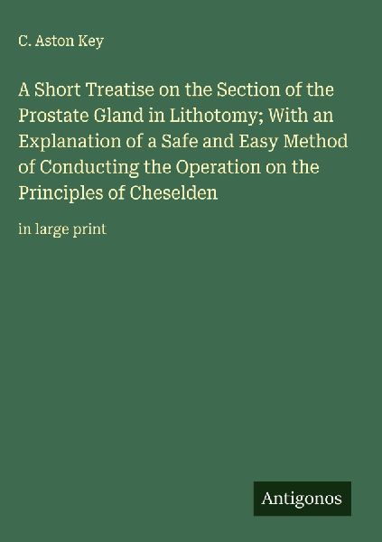A Short Treatise on the Section of the Prostate Gland in Lithotomy; With an Explanation of a Safe and Easy Method of Conducting the Operation on the Principles of Cheselden: in large print