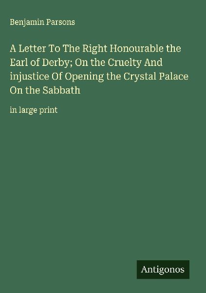 A Letter To The Right Honourable the Earl of Derby; On the Cruelty And injustice Of Opening the Crystal Palace On the Sabbath: in large print