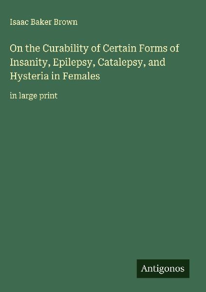 On the Curability of Certain Forms of Insanity, Epilepsy, Catalepsy, and Hysteria in Females: in large print
