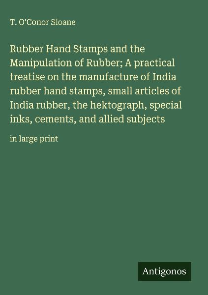 Rubber Hand Stamps and the Manipulation of Rubber; A practical treatise on the manufacture of India rubber hand stamps, small articles of India rubber, the hektograph, special inks, cements, and allied subjects: in large print