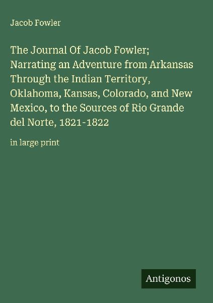 The Journal Of Jacob Fowler;  Narrating an Adventure from Arkansas Through the Indian Territory, Oklahoma, Kansas, Colorado, and New Mexico, to the Sources of Rio Grande del Norte, 1821-1822: in large print