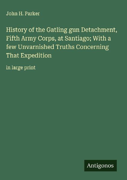 History of the Gatling gun Detachment, Fifth Army Corps, at Santiago; With a few Unvarnished Truths Concerning That Expedition: in large print