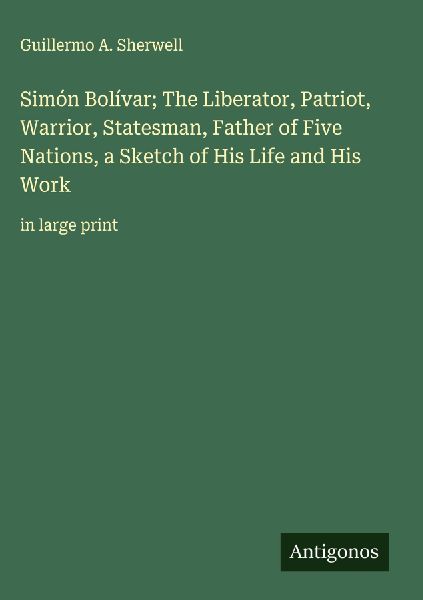Simón Bolívar; The Liberator, Patriot, Warrior, Statesman, Father of Five Nations, a Sketch of His Life and His Work: in large print