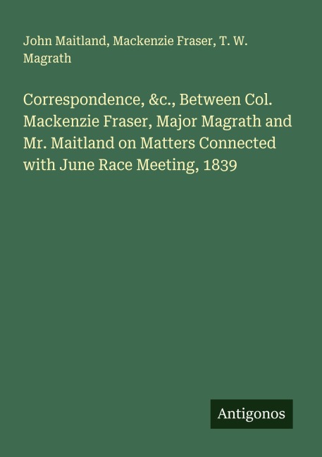 Correspondence, &c., Between Col. Mackenzie Fraser, Major Magrath and Mr. Maitland on Matters Connected with June Race Meeting, 1839