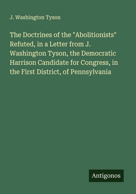 The Doctrines of the Abolitionists Refuted, in a Letter from J. Washington Tyson, the Democratic Harrison Candidate for Congress, in the First District, of Pennsylvania