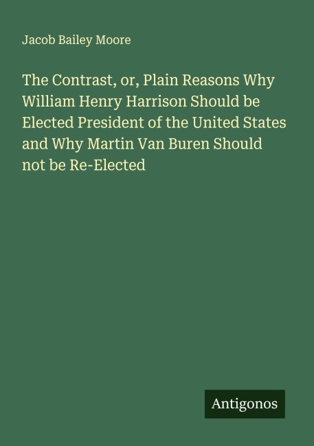 The Contrast, or, Plain Reasons Why William Henry Harrison Should be Elected President of the United States and Why Martin Van Buren Should not be Re-Elected