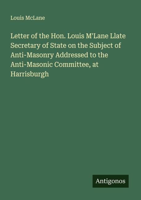 Letter of the Hon. Louis MLane Llate Secretary of State on the Subject of Anti-Masonry Addressed to the Anti-Masonic Committee, at Harrisburgh