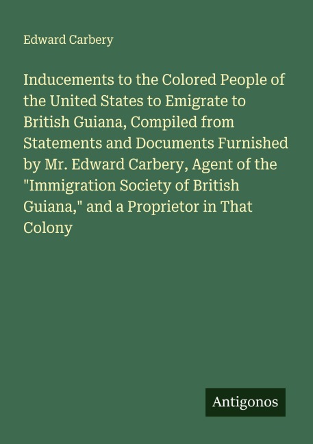 Inducements to the Colored People of the United States to Emigrate to British Guiana, Compiled from Statements and Documents Furnished by Mr. Edward Carbery, Agent of the Immigration Society of British Guiana, and a Proprietor in That Colony