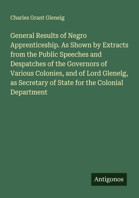 General Results of Negro Apprenticeship. As Shown by Extracts from the Public Speeches and Despatches of the Governors of Various Colonies, and of Lord Glenelg, as Secretary of State for the Colonial Department
