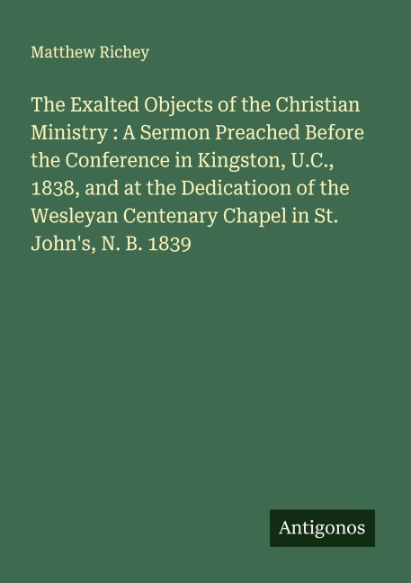 The Exalted Objects of the Christian Ministry : A Sermon Preached Before the Conference in Kingston, U.C., 1838, and at the Dedicatioon of the Wesleyan Centenary Chapel in St. Johns, N. B. 1839