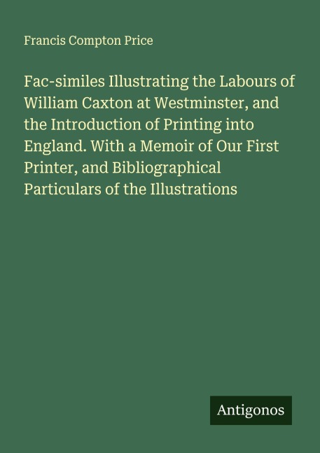 Fac-similes Illustrating the Labours of William Caxton at Westminster, and the Introduction of Printing into England. With a Memoir of Our First Printer, and Bibliographical Particulars of the Illustrations