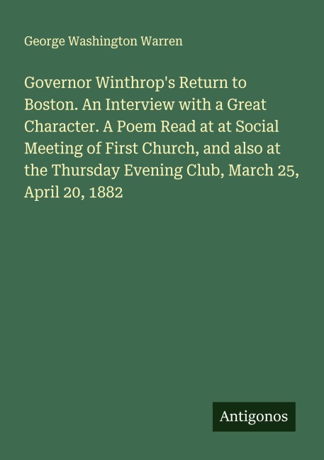 Governor Winthrops Return to Boston. An Interview with a Great Character. A Poem Read at at Social Meeting of First Church, and also at the Thursday Evening Club, March 25, April 20, 1882