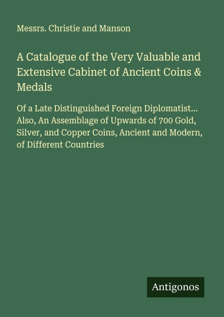 A Catalogue of the Very Valuable and Extensive Cabinet of Ancient Coins & Medals: Of a Late Distinguished Foreign Diplomatist... Also, An Assemblage of Upwards of 700 Gold, Silver, and Copper Coins, Ancient and Modern, of Different Countries