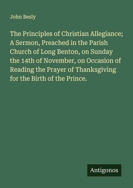 The Principles of Christian Allegiance; A Sermon, Preached in the Parish Church of Long Benton, on Sunday the 14th of November, on Occasion of Reading the Prayer of Thanksgiving for the Birth of the Prince.