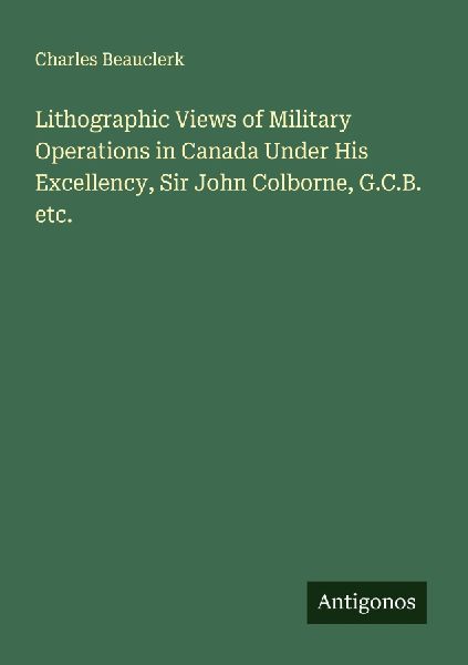 Lithographic Views of Military Operations in Canada Under His Excellency, Sir John Colborne, G.C.B. etc.