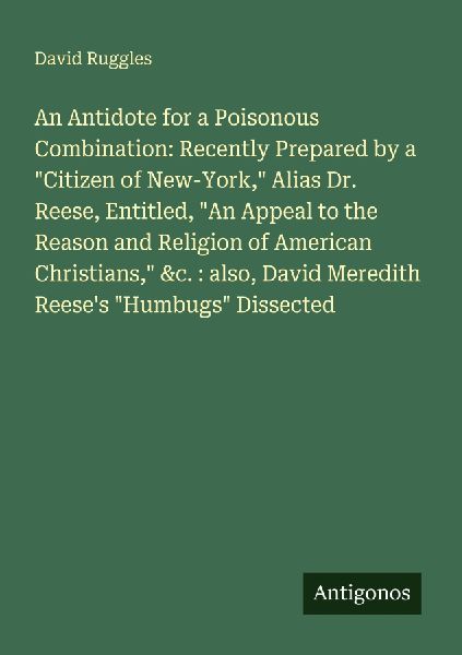 An Antidote for a Poisonous Combination: Recently Prepared by a Citizen of New-York, Alias Dr. Reese, Entitled, An Appeal to the Reason and Religion of American Christians, &c. : also, David Meredith Reeses Humbugs Dissected