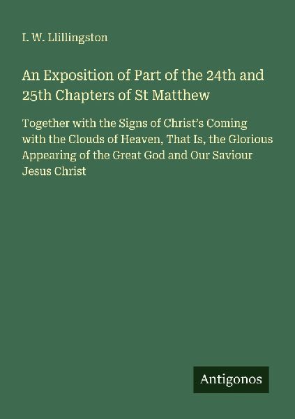 An Exposition of Part of the 24th and 25th Chapters of St Matthew: Together with the Signs of Christs Coming with the Clouds of Heaven, That Is, the Glorious Appearing of the Great God and Our Saviour Jesus Christ