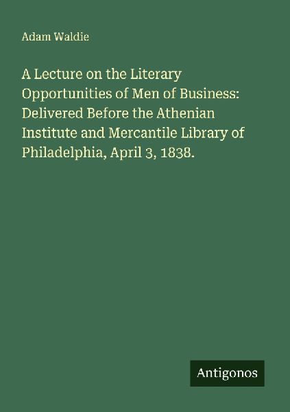 A Lecture on the Literary Opportunities of Men of Business: Delivered Before the Athenian Institute and Mercantile Library of Philadelphia, April 3, 1838.