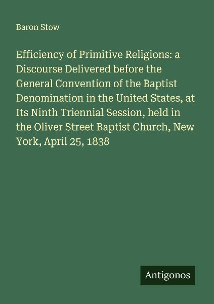 Efficiency of Primitive Religions: a Discourse Delivered before the General Convention of the Baptist Denomination in the United States, at Its Ninth Triennial Session, held in the Oliver Street Baptist Church, New York, April 25, 1838