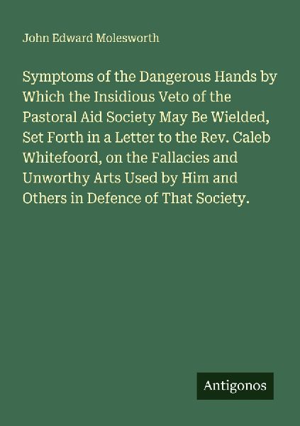 Symptoms of the Dangerous Hands by Which the Insidious Veto of the Pastoral Aid Society May Be Wielded, Set Forth in a Letter to the Rev. Caleb Whitefoord, on the Fallacies and Unworthy Arts Used by Him and Others in Defence of That Society.