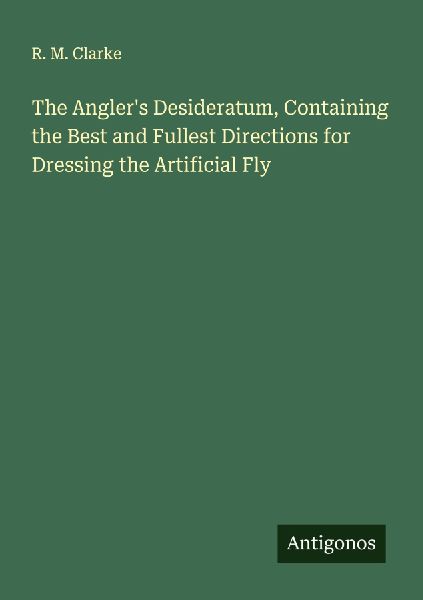 The Anglers Desideratum, Containing the Best and Fullest Directions for Dressing the Artificial Fly
