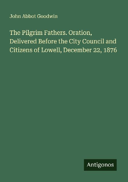 The Pilgrim Fathers. Oration, Delivered Before the City Council and Citizens of Lowell, December 22, 1876