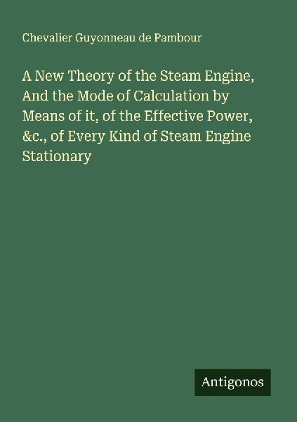 A New Theory of the Steam Engine, And the Mode of Calculation by Means of it, of the Effective Power, &c., of Every Kind of Steam Engine Stationary