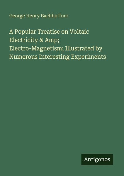A Popular Treatise on Voltaic Electricity & Amp; Electro-Magnetism; Illustrated by Numerous Interesting Experiments
