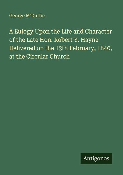 A Eulogy Upon the Life and Character of the Late Hon. Robert Y. Hayne Delivered on the 13th February, 1840, at the Circular Church