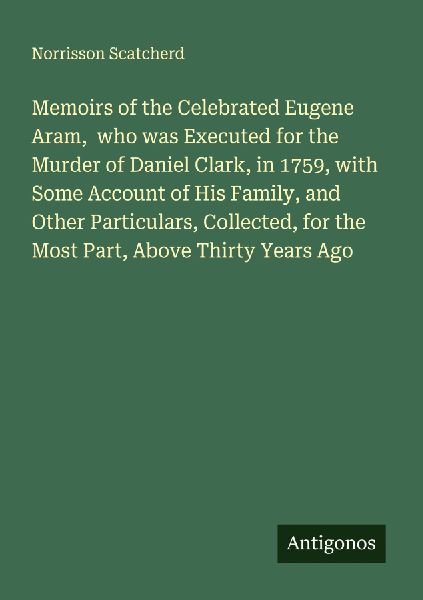 Memoirs of the Celebrated Eugene Aram,  who was Executed for the Murder of Daniel Clark, in 1759, with Some Account of His Family, and Other Particulars, Collected, for the Most Part, Above Thirty Years Ago