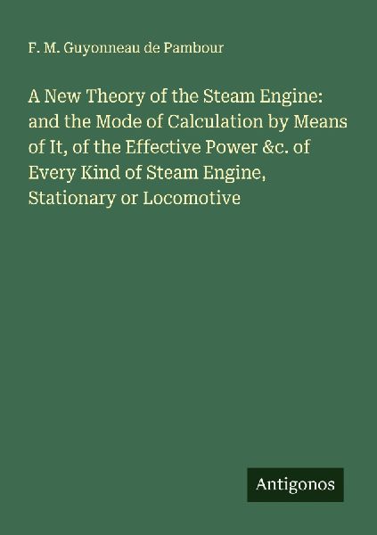 A New Theory of the Steam Engine: and the Mode of Calculation by Means of It, of the Effective Power &c. of Every Kind of Steam Engine, Stationary or Locomotive