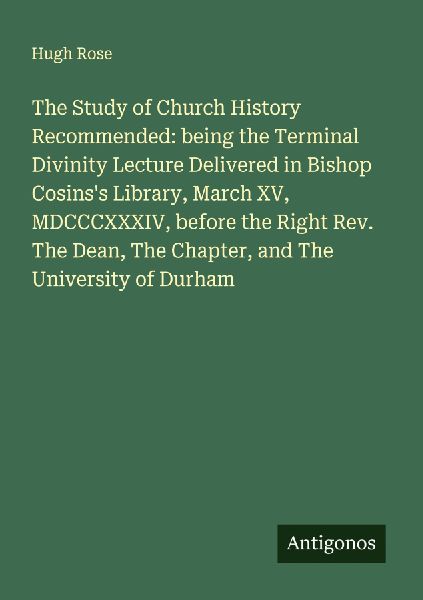The Study of Church History Recommended: being the Terminal Divinity Lecture Delivered in Bishop Cosinss Library, March XV, MDCCCXXXIV, before the Right Rev. The Dean, The Chapter, and The University of Durham