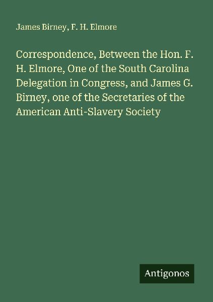 Correspondence, Between the Hon. F. H. Elmore, One of the South Carolina Delegation in Congress, and James G. Birney, one of the Secretaries of the American Anti-Slavery Society