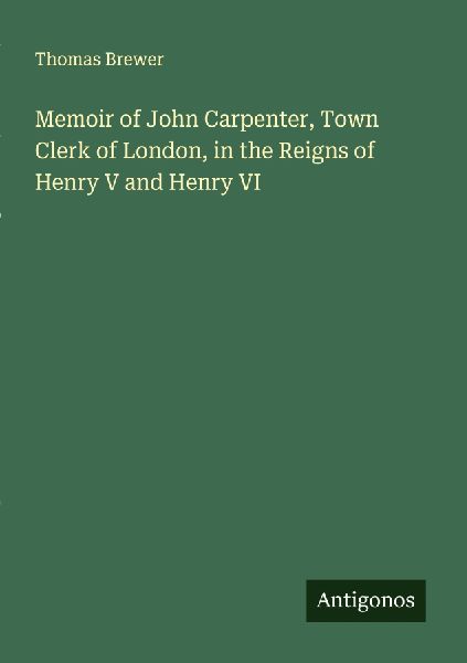 Memoir of John Carpenter, Town Clerk of London, in the Reigns of Henry V and Henry VI