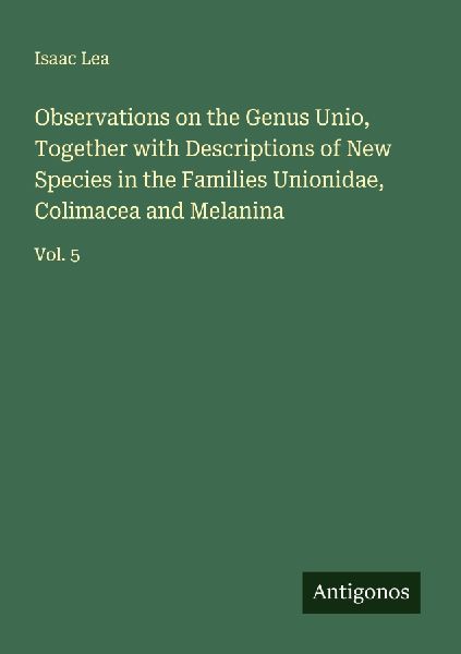 Observations on the Genus Unio, Together with Descriptions of New Species in the Families Unionidae, Colimacea and Melanina: Vol. 5