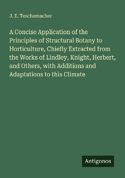 A Concise Application of the Principles of Structural Botany to Horticulture, Chiefly Extracted from the Works of Lindley, Knight, Herbert, and Others, with Additions and Adaptations to this Climate