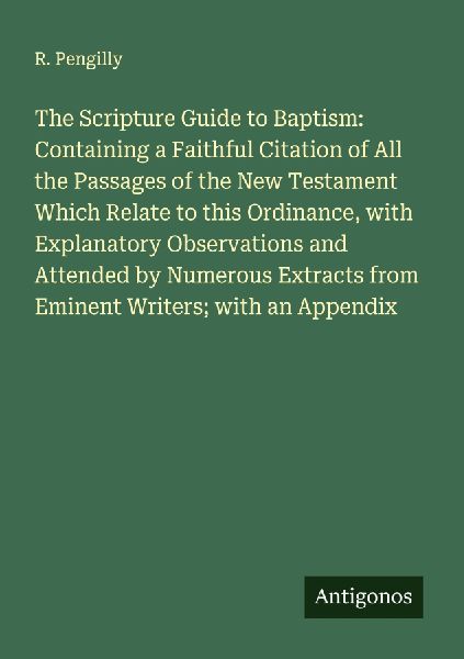 The Scripture Guide to Baptism: Containing a Faithful Citation of All the Passages of the New Testament Which Relate to this Ordinance, with Explanatory Observations and Attended by Numerous Extracts from Eminent Writers; with an Appendix