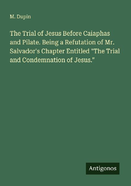 The Trial of Jesus Before Caiaphas and Pilate. Being a Refutation of Mr. Salvadors Chapter Entitled The Trial and Condemnation of Jesus.