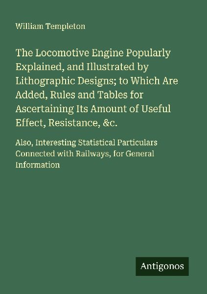 The Locomotive Engine Popularly Explained, and Illustrated by Lithographic Designs; to Which Are Added, Rules and Tables for Ascertaining Its Amount of Useful Effect, Resistance, &c.: Also, Interesting Statistical Particulars Connected with Railways, for 