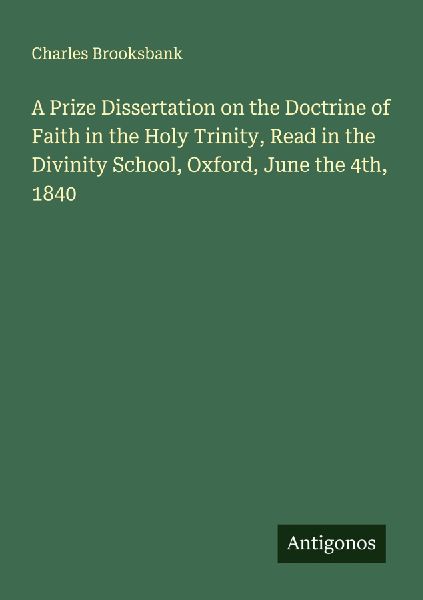 A Prize Dissertation on the Doctrine of Faith in the Holy Trinity, Read in the Divinity School, Oxford, June the 4th, 1840
