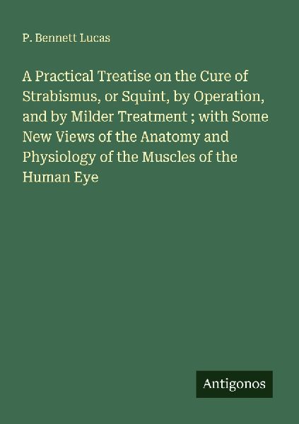 A Practical Treatise on the Cure of Strabismus, or Squint, by Operation, and by Milder Treatment ; with Some New Views of the Anatomy and Physiology of the Muscles of the Human Eye
