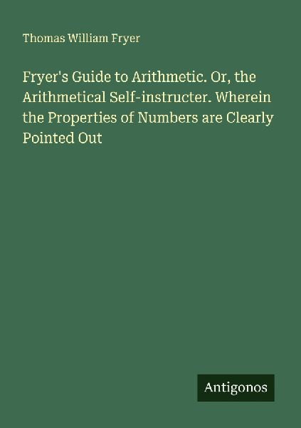 Fryers Guide to Arithmetic. Or, the Arithmetical Self-instructer. Wherein the Properties of Numbers are Clearly Pointed Out