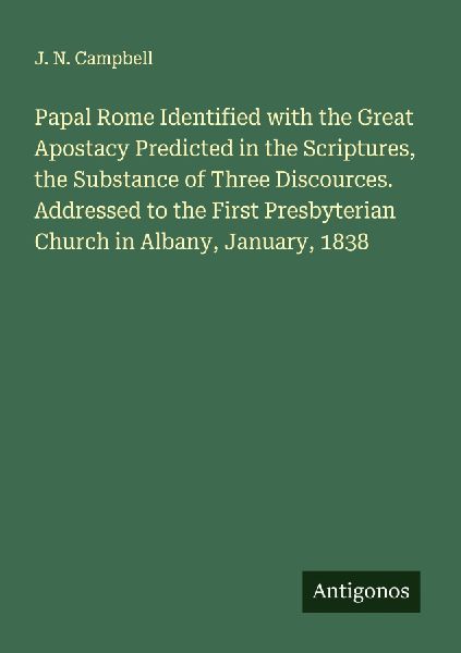Papal Rome Identified with the Great Apostacy Predicted in the Scriptures, the Substance of Three Discources. Addressed to the First Presbyterian Church in Albany, January, 1838